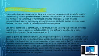 ¿Qué es el Computador? 💻
Es una máquina electrónico que recibe y procesa datos para convertirlos en información
conveniente y útil que posteriormente se envían a las unidades de salida. Un ordenador
está formado, físicamente, por numerosos circuitos integrados y otros muchos
componentes de apoyo, extensión y accesorios, que en conjunto pueden ejecutar tareas
diversas con suma rapidez y bajo el control de un programa.
Dos partes esenciales la constituyen, el hardware, que es su composición física (circuitos
electrónicos, cables, gabinete, teclado, etcétera) y su software, siendo ésta la parte
intangible (programas, datos, información, etc.).
Desde el punto de vista funcional es una máquina que posee, al menos, una unidad central
de procesamiento, una memoria principal y algún periférico o dispositivo de entrada y otro
de salida. Los dispositivos de entrada permiten el ingreso de datos, la CPU se encarga de
su procesamiento (operaciones aritmético-lógicas) y los dispositivos de salida los
comunican a otros medios. Es así, que la computadora recibe datos, los procesa y emite la
información resultante, la que luego puede ser interpretada, almacenada, transmitida a
otra máquina o dispositivo o sencillamente impresa; todo ello a criterio de un operador o
usuario y bajo el control de un programa.
 