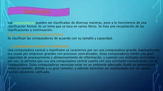 Clasificación
Las computadoras pueden ser clasificadas de diversas maneras, pese a la inexistencia de una
clasificación formal. Es un tema que se toca en varios libros. Se lista una recopilación de las
clasificaciones a continuación.
Por su capacidad y estructura física:
Se clasifican las computadoras de acuerdo con su tamaño y capacidad.
o Computadora central o mainframe:
Una computadora central o mainframe se caracteriza por ser una computadora grande, habitualmente
era usada por empresas grandes con procesos centralizados. Estas computadoras tienen una gran
capacidad de procesamiento y almacenamiento de información, y cuentan con múltiples terminales, y
por eso, la persona que usa una computadora central cuenta con una constante comunicación con la
computadora. Estas computadoras necesitan estar en un ambiente adecuado (tanto en temperatura
como en tamaño, debido a su gran tamaño), y además necesitan ser manipuladas por un equipo
técnico altamente calificado.
 