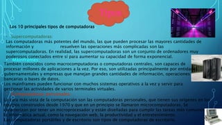 Tipos
Los 10 principales tipos de computadoras.
• Supercomputadoras:
Las computadoras más potentes del mundo, las que pueden procesar las mayores cantidades de
información y resuelven las operaciones más complicadas son las
supercomputadoras. En realidad, las supercomputadoras son un conjunto de ordenadores muy
poderosos conectados entre sí para aumentar su capacidad de forma exponencial.
• Mainframes:
También conocidos como macrocomputadoras o computadoras centrales, son capaces de
procesar millones de aplicaciones a la vez. Por eso, son utilizadas principalmente por entidades
gubernamentales y empresas que manejan grandes cantidades de información, operaciones
bancarias o bases de datos.
Los mainframes pueden funcionar con muchos sistemas operativos a la vez y servir para
gestionar las actividades de varios terminales virtuales.
La cara más vista de la computación son las computadoras personales, que tienen sus orígenes en los
equipos construidos desde 1970 y que en un principio se llamaron microcomputadoras. Se
caracterizan por tener un microprocesador y están diseñadas para cumplir las tareas más comunes de
la informática actual, como la navegación web, la productividad y el entretenimiento.
Las computadoras portátiles y de escritorio son tipos de computadoras de escritorio.
• Computadoras personales:
 