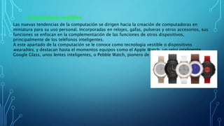 • Computadoras vestibles:
Las nuevas tendencias de la computación se dirigen hacia la creación de computadoras en
miniatura para su uso personal. Incorporadas en relojes, gafas, pulseras y otros accesorios, sus
funciones se enfocan en la complementación de las funciones de otros dispositivos,
principalmente de los teléfonos inteligentes.
A este apartado de la computación se le conoce como tecnología vestible o dispositivos
wearables, y destacan hasta el momentos equipos como el Apple Watch, un reloj inteligente;
Google Glass, unos lentes inteligentes, o Pebble Watch, pionero de los relojes inteligentes.
 