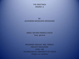 THE GREETINGS
           DEGREE: 6




              BY:
 ALEXANDRA MOSQUERA MOSQUERA




   ANGEL SATURIO RAMOS CUESTA
           Tutor general



  PROGRAM: ENGLISH AND FRENCH
       FACULTY: EDUCATION
            LEVEL: VIB
TECHNOLOGICAL UNIVERSITY OF CHOCO
       «Diego Luis córdoba»
 