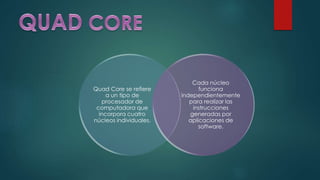 Quad Core se refiere
a un tipo de
procesador de
computadora que
incorpora cuatro
núcleos individuales.
Cada núcleo
funciona
independientemente
para realizar las
instrucciones
generadas por
aplicaciones de
software.
 
