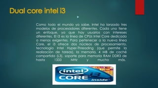 Dual core intel i3

Como todo el mundo ya sabe, Intel ha lanzado tres
modelos de procesadores diferentes. Cada uno tiene
un enfoque, ya que hay usuarios con intereses
diferentes. El i3 es la línea de CPUs Intel Core dedicado
a menos exigentes. Para pertenecer a la nueva línea
Core, el i3 ofrece dos núcleos de procesamiento,
tecnología Intel Hyper-Threading (que permite la
realización de tareas), la memoria, 4 MB de caché
compartida (L3), soporte para memoria RAM DDR3 de
hasta 1333 MHz y mucho más.
 