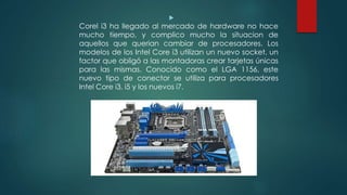 
Corel i3 ha llegado al mercado de hardware no hace
mucho tiempo, y complico mucho la situacion de
aquellos que querian cambiar de procesadores. Los
modelos de los Intel Core i3 utilizan un nuevo socket, un
factor que obligó a las montadoras crear tarjetas únicas
para las mismas. Conocido como el LGA 1156, este
nuevo tipo de conector se utiliza para procesadores
Intel Core i3, i5 y los nuevos i7.
 