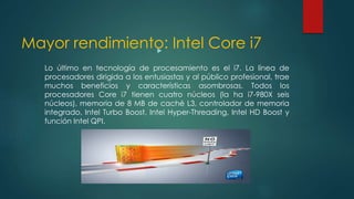 Mayor rendimiento: Intel Core i7
Lo último en tecnología de procesamiento es el i7. La línea de
procesadores dirigida a los entusiastas y al público profesional, trae
muchos beneficios y características asombrosas. Todos los
procesadores Core i7 tienen cuatro núcleos (la ha i7-980X seis
núcleos), memoria de 8 MB de caché L3, controlador de memoria
integrado, Intel Turbo Boost, Intel Hyper-Threading, Intel HD Boost y
función Intel QPI.
 