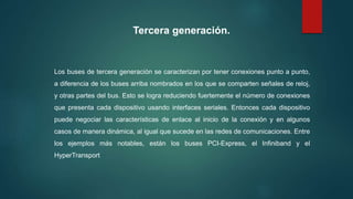 Tercera generación.
Los buses de tercera generación se caracterizan por tener conexiones punto a punto,
a diferencia de los buses arriba nombrados en los que se comparten señales de reloj,
y otras partes del bus. Esto se logra reduciendo fuertemente el número de conexiones
que presenta cada dispositivo usando interfaces seriales. Entonces cada dispositivo
puede negociar las características de enlace al inicio de la conexión y en algunos
casos de manera dinámica, al igual que sucede en las redes de comunicaciones. Entre
los ejemplos más notables, están los buses PCI-Express, el Infiniband y el
HyperTransport
 
