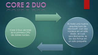 Core 2 Duo de Intel
es la primera CPU
de doble núcleo.
Es toda una nueva
arquitectura de
Microsoft, con dos
núcleos en un solo
dado, el cual,
sencillamente, le
da dos fichas en
un solo paquete.
 