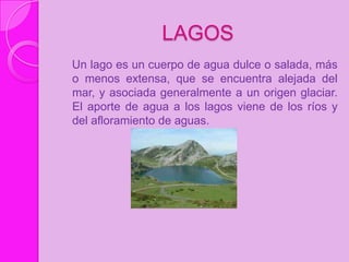 LAGOS
Un lago es un cuerpo de agua dulce o salada, más
o menos extensa, que se encuentra alejada del
mar, y asociada generalmente a un origen glaciar.
El aporte de agua a los lagos viene de los ríos y
del afloramiento de aguas.
 