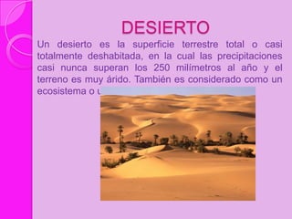 DESIERTO
Un desierto es la superficie terrestre total o casi
totalmente deshabitada, en la cual las precipitaciones
casi nunca superan los 250 milímetros al año y el
terreno es muy árido. También es considerado como un
ecosistema o un bioma.
 