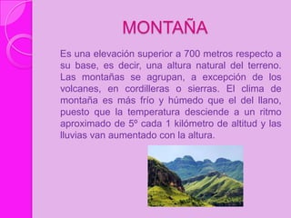 MONTAÑA
Es una elevación superior a 700 metros respecto a
su base, es decir, una altura natural del terreno.
Las montañas se agrupan, a excepción de los
volcanes, en cordilleras o sierras. El clima de
montaña es más frío y húmedo que el del llano,
puesto que la temperatura desciende a un ritmo
aproximado de 5º cada 1 kilómetro de altitud y las
lluvias van aumentado con la altura.
 