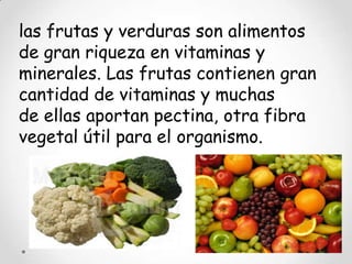 las frutas y verduras son alimentos
de gran riqueza en vitaminas y
minerales. Las frutas contienen gran
cantidad de vitaminas y muchas
de ellas aportan pectina, otra fibra
vegetal útil para el organismo.
 