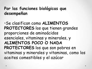 Por las funciones biológicas que
desempeñan

•Se clasifican como ALIMENTOS
PROTECTORES los que tienen grandes
proporciones de aminoácidos
esenciales, vitaminas y minerales, y
ALIMENTOS POCO O NADA
PROTECTORES los que son pobres en
vitaminas y minerales y vitaminas, como los
aceites comestibles y el azúcar
 