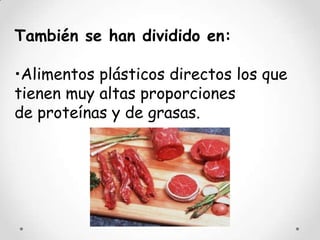 También se han dividido en:

•Alimentos plásticos directos los que
tienen muy altas proporciones
de proteínas y de grasas.
 