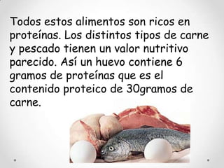 Todos estos alimentos son ricos en
proteínas. Los distintos tipos de carne
y pescado tienen un valor nutritivo
parecido. Así un huevo contiene 6
gramos de proteínas que es el
contenido proteico de 30gramos de
carne.
 