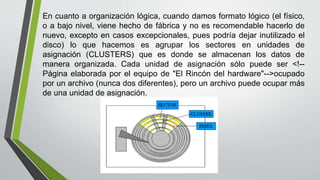 En cuanto a organización lógica, cuando damos formato lógico (el físico,
o a bajo nivel, viene hecho de fábrica y no es recomendable hacerlo de
nuevo, excepto en casos excepcionales, pues podría dejar inutilizado el
disco) lo que hacemos es agrupar los sectores en unidades de
asignación (CLUSTERS) que es donde se almacenan los datos de
manera organizada. Cada unidad de asignación sólo puede ser <!--
Página elaborada por el equipo de "El Rincón del hardware"-->ocupado
por un archivo (nunca dos diferentes), pero un archivo puede ocupar más
de una unidad de asignación.
 