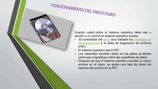 Cuando usted indica al sistema operativo deba leer o
escribir a un archivo el sistema operativo solicita:
• El controlador del disco duro traslade los cabezales de
lectura/escritura a la tabla de asignación de archivos
(FAT).
• El sistema operativo lee la FAT.
• Los cabezales escriben datos en los platos al alinear
partículas magnéticas sobre las superficies de éstos.
• Después de que el sistema operativo escribe un nuevo
archivo en el disco, se graba una lista de todos los
racimos del archivo en la FAT.
 