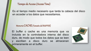 Tiempo de Acceso (Access Time)
Es el tiempo medio necesario que tarda la cabeza del disco
en acceder a los datos que necesitamos.
Memoria CACHE(Tamaño del BUFFER)
El buffer o cache es una memoria que va
incluida en la controladora interna del disco
duro, de modo que todos los datos que se leen
y escriben a disco duro se almacenan
primeramente en el buffer.
 