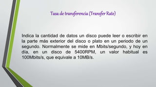 Tasa de transferencia(Transfer Rate)
Indica la cantidad de datos un disco puede leer o escribir en
la parte más exterior del disco o plato en un periodo de un
segundo. Normalmente se mide en Mbits/segundo, y hoy en
día, en un disco de 5400RPM, un valor habitual es
100Mbits/s, que equivale a 10MB/s.
 