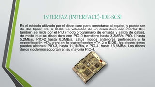 INTERFAZ (INTERFACE)-IDE-SCSI
Es el método utilizado por el disco duro para conectarse al equipo, y puede ser
de dos tipos: IDE o SCSI. La velocidad de un disco duro con interfaz IDE
también se mide por el PIO (modo programado de entrada y salida de datos),
de modo que un disco duro con PIO-0 transfiere hasta 3,3MB/s, PIO-1 hasta
5,2MB/s, PIO-2 hasta 8,3MB/s. Estos modos anteriores pertenecen a la
especificación ATA, pero en la especificación ATA-2 o EIDE, los discos duros
pueden alcanzar PIO-3, hasta 11,1MB/s, o PIO-4, hasta 16,6MB/s. Los discos
duros modernos soportan en su mayoría PIO-4.
 