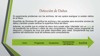 Detección de Daños
Si experimenta problemas con los archivos, tal vez quiera averiguar si existen daños
en el disco.
ScanDisk de Windows 95 verifica los archivos y las carpetas para encontrar errores de
datos y también puede verificar la superficie física del disco.
Además, es posible que la unidad de disco duro puede estar 'infectada' con un virus si
ha transferido los archivos o datos de otra computadora. Existen varios programas de
detección y limpieza de virus que están disponibles para usted. Simplemente hay que
pedirlos del distribuidor local de software para computadoras.
ScanDisk
Herramientas
del Sistema
Accesorios
Programas
Inicio
 