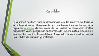Respaldos
Si la unidad de disco duro se descompone o si los archivos se dañan o
se sobrescriben accidentalmente, es una buena idea contar con una
copia de respaldo de los datos de la unidad de disco duro. Están
disponibles varios programas de respaldo de uso con cintas, disquetes y
aun con los medios desmontables. A menudo, la computadora tendrá
una utilidad de respaldo ya instalada.
 