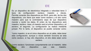 IDE
Es un dispositivo de electrónica integrada a velocidad tiene 3
tipos de configuración: esclavo, maestro y claves.
Permite conectar dos dispositivos por BUS. para ello, de los dos
dispositivos, uno tiene que estar como esclavo y el otro como
maestro para que la controladora sepa de que dispositivo
mandar y recibir los datos. El orden de los dispositivos será
maestro, esclavo. ósea, el maestro será el primer dispositivo y el
esclavo, el segundo. La configuración se realiza mediante
jumper. Por lo tanto, el dispositivo se puede conectar como:
*como maestro: si es el único dispositivo en el cable, debe tener
esta configuración, aunque a veces también funciona se esta
como esclavo. si hay otro dispositivo, el otro debe estar como
esclavo.
*como esclavo: funcionara conjuntamente con el maestro. debe
haber otro dispositivo que sea maestro.
 