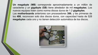 Un megabyte (MB) corresponde aproximadamente a un millón de
caracteres y un gigabyte (GB) tiene alrededor de mil megabytes. Los
nuevos equipos traen como norma discos duros de 1.2 gigabytes.
Las motherboards anteriores con procesadores 386, y las primeras de
los 486, reconocen solo dos discos duros, con capacidad hasta de 528
megabytes cada uno y no tienen detección automática de los discos.
 