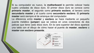 Si su computador es nuevo, la motherboard le permite colocar hasta
cuatro unidades de disco duro. El primer disco duro se conoce como
primario master, el segundo como primario esclavo, el tercero como
secundario master y el cuarto como secundario esclavo. El primario
master será siempre el de arranque del computador.
La diferencia entre master y esclavo se hace mediante un pequeño
puente metálico (jumper) que se coloca en unos conectores de dos
paticas que tiene cada disco duro. En la cara superior del disco aparece
una tabla con el dibujo de cómo hacer el puente de master, esclavo o
master con esclavo presente.
 