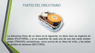 PARTES DEL DISCO DURO
La estructura física de un disco es la siguiente: un disco duro se organiza en
platos (PLATTERS), y en la superficie de cada una de sus dos caras existen
pistas (TRACKS) concéntricas, como surcos de un disco de vinilo, y las pistas
se dividen en sectores (SECTORS).
 
