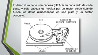 El disco duro tiene una cabeza (HEAD) en cada lado de cada
plato, y esta cabeza es movida por un motor servo cuando
busca los datos almacenados en una pista y un sector
concreto.
 