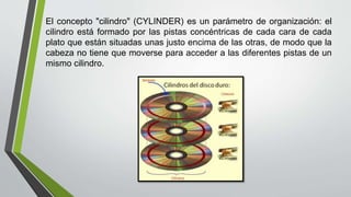 El concepto "cilindro" (CYLINDER) es un parámetro de organización: el
cilindro está formado por las pistas concéntricas de cada cara de cada
plato que están situadas unas justo encima de las otras, de modo que la
cabeza no tiene que moverse para acceder a las diferentes pistas de un
mismo cilindro.
 