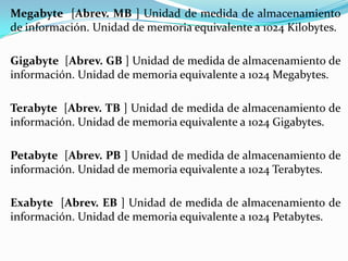 Megabyte [Abrev. MB ] Unidad de medida de almacenamiento
de información. Unidad de memoria equivalente a 1024 Kilobytes.
Gigabyte [Abrev. GB ] Unidad de medida de almacenamiento de
información. Unidad de memoria equivalente a 1024 Megabytes.

Terabyte [Abrev. TB ] Unidad de medida de almacenamiento de
información. Unidad de memoria equivalente a 1024 Gigabytes.
Petabyte [Abrev. PB ] Unidad de medida de almacenamiento de
información. Unidad de memoria equivalente a 1024 Terabytes.
Exabyte [Abrev. EB ] Unidad de medida de almacenamiento de
información. Unidad de memoria equivalente a 1024 Petabytes.

 