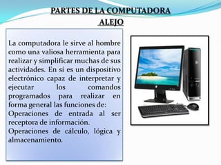 PARTES DE LA COMPUTADORA
ALEJO
La computadora le sirve al hombre
como una valiosa herramienta para
realizar y simplificar muchas de sus
actividades. En sí es un dispositivo
electrónico capaz de interpretar y
ejecutar
los
comandos
programados para realizar en
forma general las funciones de:
Operaciones de entrada al ser
receptora de información.
Operaciones de cálculo, lógica y
almacenamiento.

 