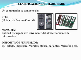 CLASIFICACION DEL HARDWARE
Un computador se compone de:
CPU:
(Unidad de Proceso Central)

MEMORIA:
Entidad encargada exclusivamente del almacenamiento de
información.
DISPOSITIVOS PERIFERICOS:
Ej. Teclado, Impresora, Monitor, Mouse, parlantes, Micrófono etc.

 