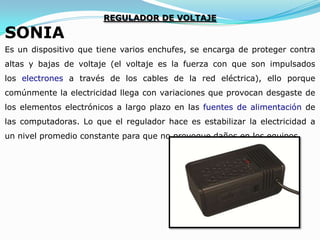 SONIA

REGULADOR DE VOLTAJE

Es un dispositivo que tiene varios enchufes, se encarga de proteger contra
altas y bajas de voltaje (el voltaje es la fuerza con que son impulsados

los electrones a través de los cables de la red eléctrica), ello porque
comúnmente la electricidad llega con variaciones que provocan desgaste de
los elementos electrónicos a largo plazo en las fuentes de alimentación de
las computadoras. Lo que el regulador hace es estabilizar la electricidad a
un nivel promedio constante para que no provoque daños en los equipos.

 