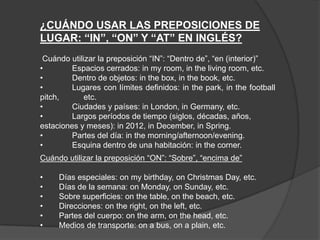 ¿CUÁNDO USAR LAS PREPOSICIONES DE
LUGAR: “IN”, “ON” Y “AT” EN INGLÉS?
Cuándo utilizar la preposición “IN”: “Dentro de”, “en (interior)”
• Espacios cerrados: in my room, in the living room, etc.
• Dentro de objetos: in the box, in the book, etc.
• Lugares con límites definidos: in the park, in the football
pitch, etc.
• Ciudades y países: in London, in Germany, etc.
• Largos períodos de tiempo (siglos, décadas, años,
estaciones y meses): in 2012, in December, in Spring.
• Partes del día: in the morning/afternoon/evening.
• Esquina dentro de una habitación: in the corner.
Cuándo utilizar la preposición “ON”: “Sobre”, “encima de”
• Días especiales: on my birthday, on Christmas Day, etc.
• Días de la semana: on Monday, on Sunday, etc.
• Sobre superficies: on the table, on the beach, etc.
• Direcciones: on the right, on the left, etc.
• Partes del cuerpo: on the arm, on the head, etc.
• Medios de transporte: on a bus, on a plain, etc.
 