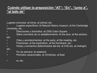 Cuándo utilizar la preposición “AT”: “En”, “junto a”,
“al lado de”
Lugares comunes: at home, at school, etc.
• Lugares específicos: At Natural History museum, at the Cambridge
University, etc.
• Direcciones y domicilios: at 2393 Colon Square
• Sitios concretos de un establecimiento: At the door, at the window,
etc.
• Citas y acontecimientos: at the party, at the meeting, etc.
• Posiciones: at the top/bottom, at the front/back, etc.
• Horas y momentos determinados del día: at 4:00 am, at midnight,
etc.
• Fin de semana: at weekend
• Períodos vacacionales: at Christmas, at East
• er, etc.
 