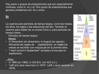 Hay pares o grupos de preposiciones que son especialmente
confusas, como in, on y at. Otro grupo de preposiciones que
generan problemas son: for y since.
In
La usamos para periodos de tiempo largos, como los meses,
los años, los siglos y las estaciones del año. También la
usamos para hablar de un evento futuro y para periodos de
tiempo cortos.
Periodos de tiempo largos:
Meses:
• In December (en diciembre), In August (en agosto).
Recuerda las reglas de capitalización, en inglés los
meses se escriben con mayúscula en la primera letra.
• "I start school in September" (empiezo la escuela en
septiembre)
Años:
• in 1985 (en 1985), in 423 B.C. (en 423 a.C.).
• "Jeff and Jane were born in 1978." (Jeff y Jane nacieron en
1978)
 