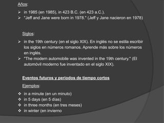Años:
 in 1985 (en 1985), in 423 B.C. (en 423 a.C.).
 "Jeff and Jane were born in 1978." (Jeff y Jane nacieron en 1978)
Siglos:
 in the 19th century (en el siglo XIX). En inglés no se estila escribir
los siglos en números romanos. Aprende más sobre los números
en inglés.
 "The modern automobile was invented in the 19th century." (El
automóvil moderno fue inventado en el siglo XIX).
Eventos futuros y periodos de tiempo cortos
Ejemplos:
 in a minute (en un minuto)
 in 5 days (en 5 días)
 in three months (en tres meses)
 in winter (en invierno
 