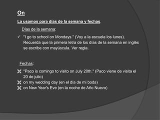 On
La usamos para días de la semana y fechas.
Días de la semana:
 "I go to school on Mondays." (Voy a la escuela los lunes).
Recuerda que la primera letra de los días de la semana en inglés
se escribe con mayúscula. Ver regla.
Fechas:
 "Paco is comingo to visito on July 20th." (Paco viene de visita el
20 de julio)
 on my wedding day (en el día de mi boda)
 on New Year's Eve (en la noche de Año Nuevo)
 