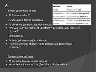 At
Se usa para indicar la hora
 At 5 o'clock (a las 5)
Días festivos o fechas señaladas
 At Christmas (en Navidad). Por ejemplo:
 "Will you visit your mother at Christmas?" (¿Visitarás a tu madre en
navidad?)
Partes del día
 At dawn (al amanecer). Por ejemplo:
 "Farmers wake up at dawn." (Los granjeros se despiertan al
amanecer).
En algunas expresiones,
 At the same time (Al mismo tiempo)
 We smiled at the same time (Sonreímos al mismo tiempo)
 