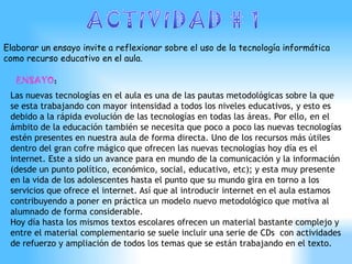 Elaborar un ensayo invite a reflexionar sobre el uso de la tecnología informática
como recurso educativo en el aula.

   ENSAYO:
 Las nuevas tecnologías en el aula es una de las pautas metodológicas sobre la que
 se esta trabajando con mayor intensidad a todos los niveles educativos, y esto es
 debido a la rápida evolución de las tecnologías en todas las áreas. Por ello, en el
 ámbito de la educación también se necesita que poco a poco las nuevas tecnologías
 estén presentes en nuestra aula de forma directa. Uno de los recursos más útiles
 dentro del gran cofre mágico que ofrecen las nuevas tecnologías hoy día es el
 internet. Este a sido un avance para en mundo de la comunicación y la información
 (desde un punto político, económico, social, educativo, etc); y esta muy presente
 en la vida de los adolescentes hasta el punto que su mundo gira en torno a los
 servicios que ofrece el internet. Así que al introducir internet en el aula estamos
 contribuyendo a poner en práctica un modelo nuevo metodológico que motiva al
 alumnado de forma considerable.
 Hoy día hasta los mismos textos escolares ofrecen un material bastante complejo y
 entre el material complementario se suele incluir una serie de CDs con actividades
 de refuerzo y ampliación de todos los temas que se están trabajando en el texto.
 