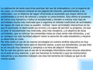 La realización de estos ejercicios precisan del uso de ordenadores y en la mayoría de
los casos, se introducen enlaces en las paginas de internet, pertenecientes a las
editoriales, con el objetivo de seguir ofreciendo al alumnado una mayor oferta de
posibilidades a la hora de reforzar y ampliar su conocimiento. Esta oferta se presenta
de forma muy llamativa y lúdica al estudiantado y tienden a realizar este tipo de
actividades mucho más motivado que si seguimos el método tradicional de actividades
de repaso de clase en clase.se pueden realizar hacer actividades interactivas en las
que el alumnado va observando sus errores y es capaz de percibir su progreso. Así que
al estar el estudiantado mas motivado, esta más receptivo, y el objetivo de estas
actividades, que es reforzar los contenidos vistos en clase serán más eficientes, y así
se consigue con más facilidad adquirir tanto la atención de cada estudiante y mejorar
su desarrollo en clase.
Por esta razón el uso de las nuevas tecnologías en nuestro ámbito educativo es muy
importante y flexible tanto para el docente asesor, y para sus estudiantes; ya que este
es un recurso muy llamativo y complejo a la hora de adquirir información.
Por lo cual nos parece que el uso de la tecnología informática como recurso educativo
en el aula es muy esencial, y por eso hacemos la invitación a que las instituciones
educativas y sus docentes trabajen con esta herramienta de trabajo ya que es de
mucha ayuda.
 