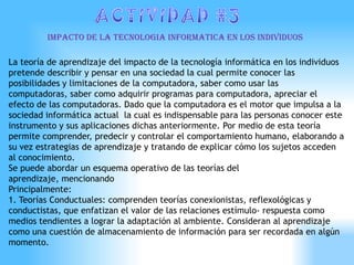 IMPACTO DE LA TECNOLOGIA INFORMATICA EN LOS INDIVIDUOS

La teoría de aprendizaje del impacto de la tecnología informática en los individuos
pretende describir y pensar en una sociedad la cual permite conocer las
posibilidades y limitaciones de la computadora, saber como usar las
computadoras, saber como adquirir programas para computadora, apreciar el
efecto de las computadoras. Dado que la computadora es el motor que impulsa a la
sociedad informática actual la cual es indispensable para las personas conocer este
instrumento y sus aplicaciones dichas anteriormente. Por medio de esta teoría
permite comprender, predecir y controlar el comportamiento humano, elaborando a
su vez estrategias de aprendizaje y tratando de explicar cómo los sujetos acceden
al conocimiento.
Se puede abordar un esquema operativo de las teorías del
aprendizaje, mencionando
Principalmente:
1. Teorías Conductuales: comprenden teorías conexionistas, reflexológicas y
conductistas, que enfatizan el valor de las relaciones estímulo- respuesta como
medios tendientes a lograr la adaptación al ambiente. Consideran al aprendizaje
como una cuestión de almacenamiento de información para ser recordada en algún
momento.
 