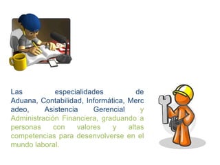 Las          especialidades           de
Aduana, Contabilidad, Informática, Merc
adeo,     Asistencia     Gerencial     y
Administración Financiera, graduando a
personas     con    valores   y    altas
competencias para desenvolverse en el
mundo laboral.
 