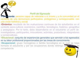 Perfil del Egresado
•Permanente: persona capaz de valorarse a sí mismo y a la comunidad en el
contexto de una democracia participativa, protagónica y corresponsable, con
una visión holística y social.
•Dinámico: resultado de las evaluaciones continuas de los estudiantes en el
contexto socio-cultural, económico, científico, tecnológico, histórico, geográfico
y pedagógico. Por lo tanto, debe desarrollarse en el estudiante un perfil de:
investigadores, participantes, innovadores, activistas, productores, integradores
y conservadores.
•Situacional: conjunto de experiencias generales que servirán a los egresados
en su labor profesional proporcionadas por las áreas de conocimiento.
•Ocupacional: grupo homogéneo o familia tecnológica en la cual se haya
formado el estudiante y por las ocupaciones donde obtenga certificación de
competencia.
 