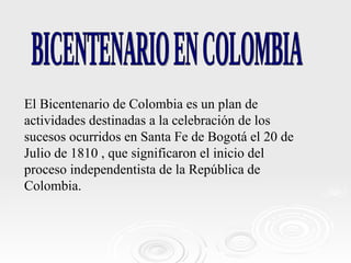 El Bicentenario de Colombia es un plan de actividades destinadas a la celebración de los sucesos ocurridos en Santa Fe de Bogotá el 20 de Julio de 1810 , que significaron el inicio del proceso independentista de la República de Colombia. BICENTENARIO EN COLOMBIA