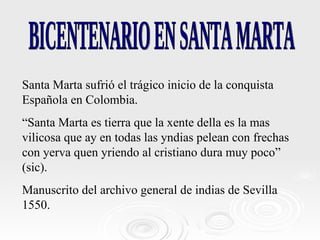 BICENTENARIO EN SANTA MARTA Santa Marta sufrió el trágico inicio de la conquista Española en Colombia. “ Santa Marta es tierra que la xente della es la mas vilicosa que ay en todas las yndias pelean con frechas con yerva quen yriendo al cristiano dura muy poco” (sic). Manuscrito del archivo general de indias de Sevilla 1550.