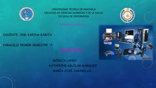 UNIVERSIDAD TÉCNICA DE MACHALA
FACULTAD DE CIENCIAS QUÍMICAS Y DE LA SALUD
ESCUELA DE ENFERMERÍA
INFORMÁTICA BÁSICA I
• DOCENTE: ING. KARINA GARCÍA
• PARALELO: PRIMER SEMESTRE “A”
INTEGRANTES:
MÓNICA LANDY
KATHERINE AGUILAR MÁRQUEZ
MARÍA JOSÉ JARAMILLO
 