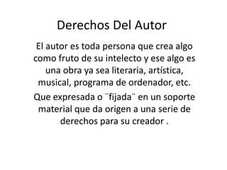 Derechos Del Autor
El autor es toda persona que crea algo
como fruto de su intelecto y ese algo es
una obra ya sea literaria, artística,
musical, programa de ordenador, etc.
Que expresada o ¨fijada¨ en un soporte
material que da origen a una serie de
derechos para su creador .
 
